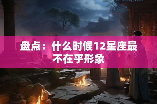 盘点：什么时候12星座最不在乎形象