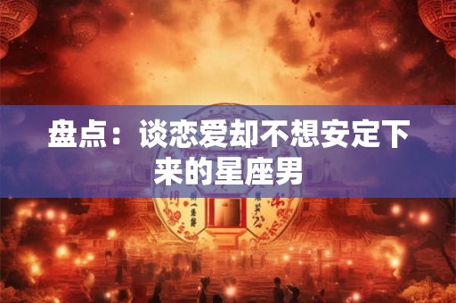 盘点：谈恋爱却不想安定下来的星座男