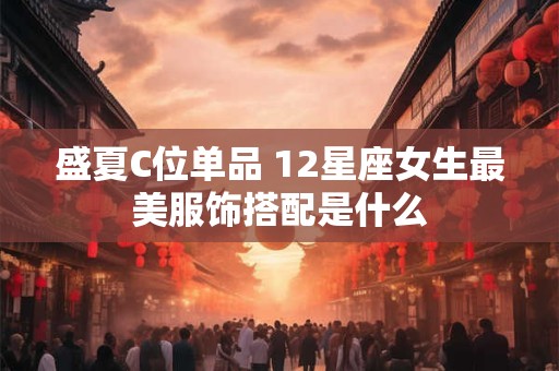 盛夏C位单品 12星座女生最美服饰搭配是什么
