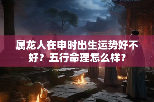 属龙人在申时出生运势好不好？五行命理怎么样？
