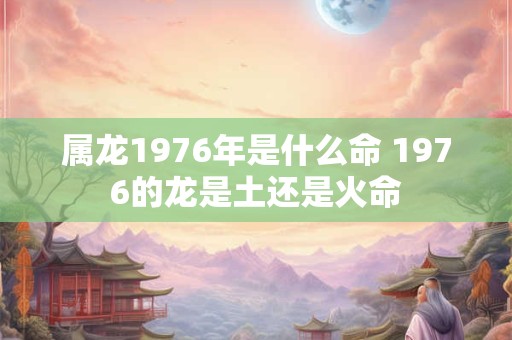 属龙1976年是什么命 1976的龙是土还是火命
