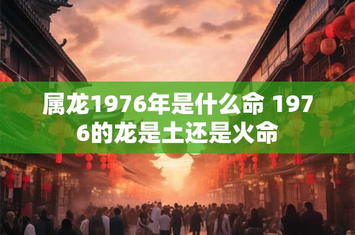 属龙1976年是什么命 1976的龙是土还是火命