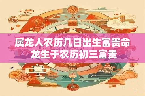 属龙人农历几日出生富贵命 龙生于农历初三富贵