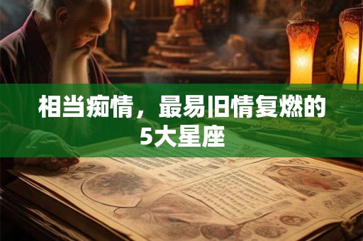 相当痴情，最易旧情复燃的5大星座