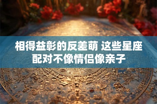 相得益彰的反差萌 这些星座配对不像情侣像亲子