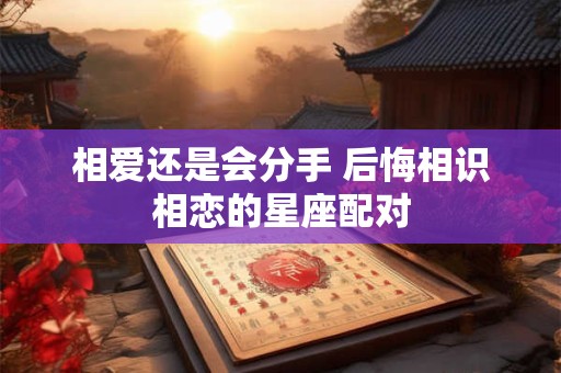 相爱还是会分手 后悔相识相恋的星座配对