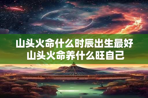 山头火命什么时辰出生最好 山头火命养什么旺自己