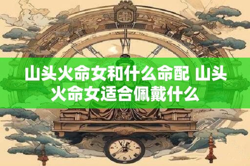 山头火命女和什么命配 山头火命女适合佩戴什么