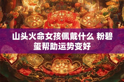 山头火命女孩佩戴什么 粉碧玺帮助运势变好