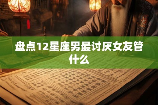 盘点12星座男最讨厌女友管什么