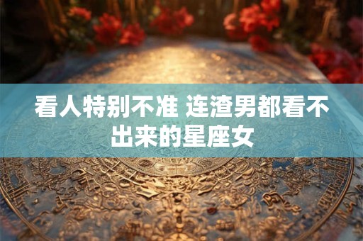 看人特别不准 连渣男都看不出来的星座女