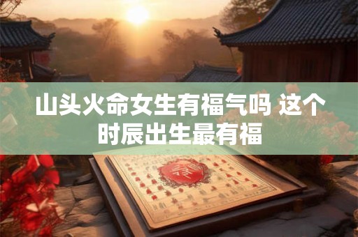 山头火命女生有福气吗 这个时辰出生最有福