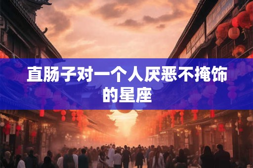 直肠子对一个人厌恶不掩饰的星座