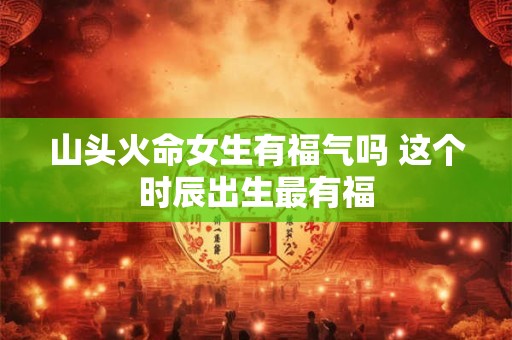 山头火命女生有福气吗 这个时辰出生最有福