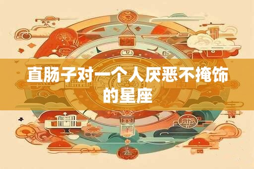 直肠子对一个人厌恶不掩饰的星座