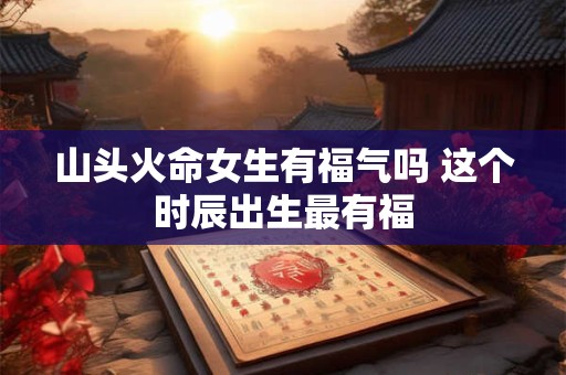 山头火命女生有福气吗 这个时辰出生最有福