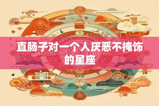 直肠子对一个人厌恶不掩饰的星座