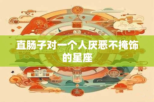 直肠子对一个人厌恶不掩饰的星座