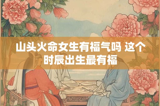 山头火命女生有福气吗 这个时辰出生最有福