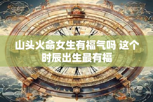 山头火命女生有福气吗 这个时辰出生最有福