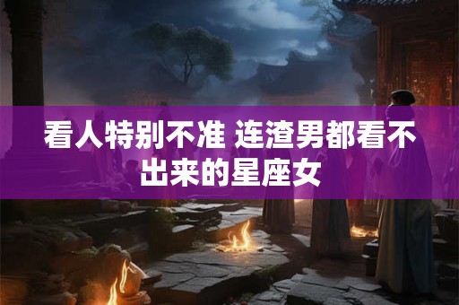 看人特别不准 连渣男都看不出来的星座女