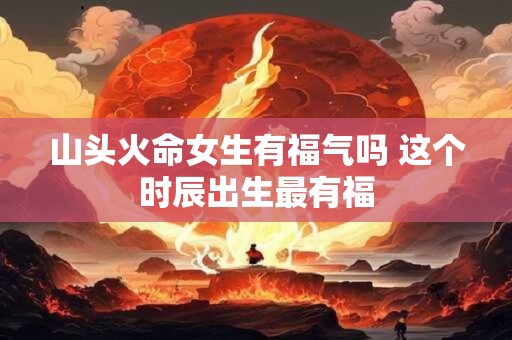 山头火命女生有福气吗 这个时辰出生最有福