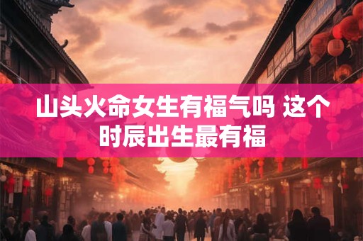山头火命女生有福气吗 这个时辰出生最有福