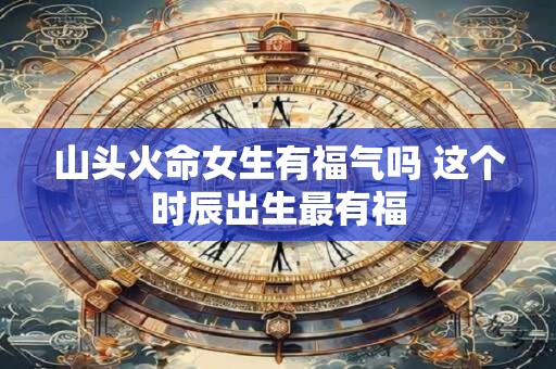 山头火命女生有福气吗 这个时辰出生最有福
