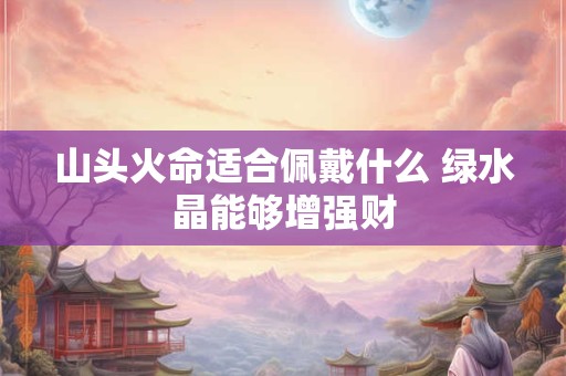 山头火命适合佩戴什么 绿水晶能够增强财