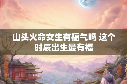山头火命女生有福气吗 这个时辰出生最有福