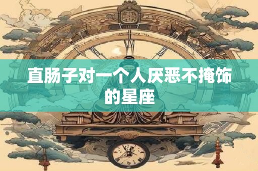 直肠子对一个人厌恶不掩饰的星座