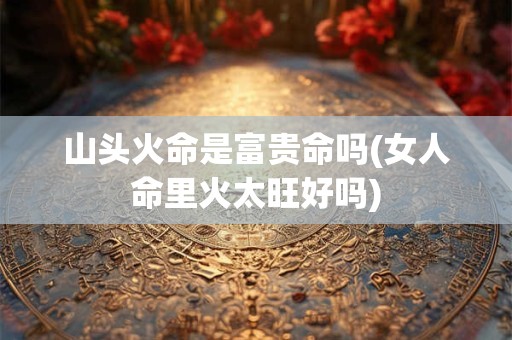 详细阅读:山头火命是富贵命吗(女人命里火太旺好吗) 山头火命是富贵命吗(女人命里火太旺好吗)