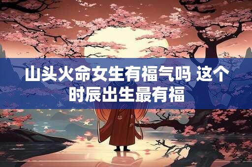 山头火命女生有福气吗 这个时辰出生最有福