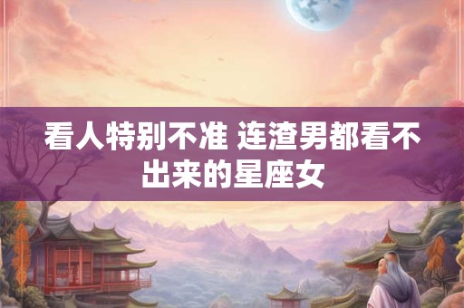 看人特别不准 连渣男都看不出来的星座女