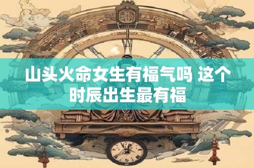 山头火命女生有福气吗 这个时辰出生最有福