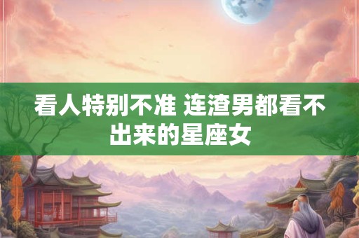 看人特别不准 连渣男都看不出来的星座女