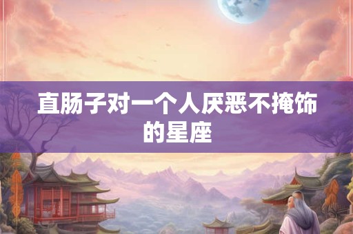 直肠子对一个人厌恶不掩饰的星座