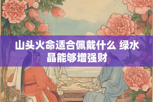 山头火命适合佩戴什么 绿水晶能够增强财