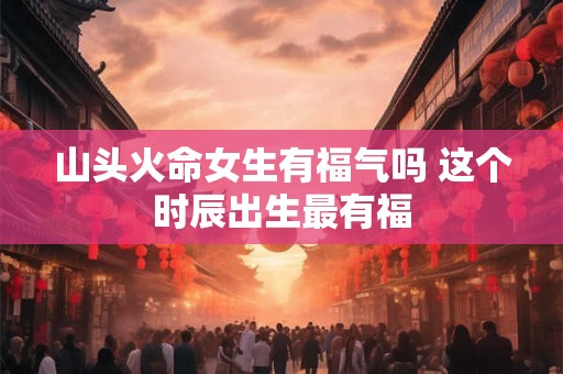 山头火命女生有福气吗 这个时辰出生最有福