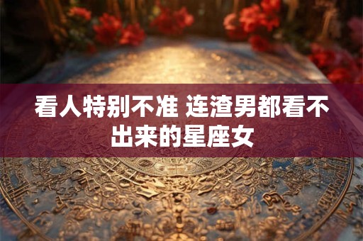 看人特别不准 连渣男都看不出来的星座女