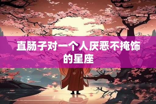 直肠子对一个人厌恶不掩饰的星座