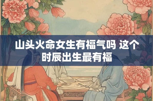 山头火命女生有福气吗 这个时辰出生最有福
