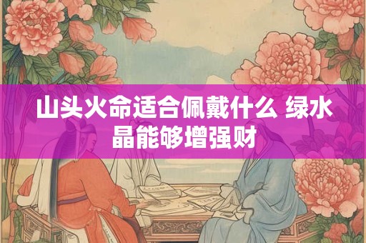 详细阅读:山头火命适合佩戴什么 绿水晶能够增强财 山头火命适合佩戴什么 绿水晶能够增强财