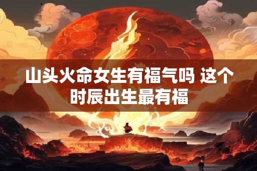 山头火命女生有福气吗 这个时辰出生最有福