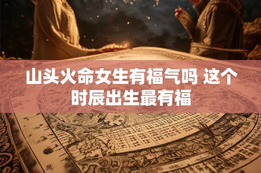 山头火命女生有福气吗 这个时辰出生最有福
