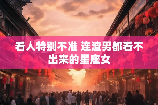 看人特别不准 连渣男都看不出来的星座女