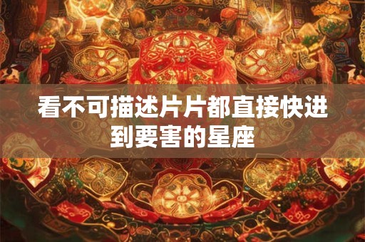 详细阅读:看不可描述片片都直接快进到要害的星座 看不可描述片片都直接快进到要害的星座