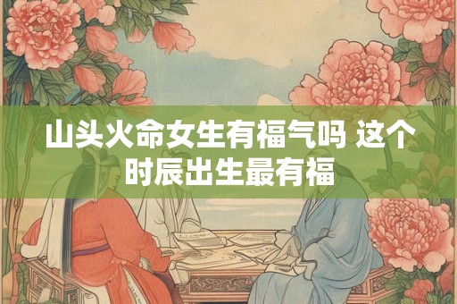 山头火命女生有福气吗 这个时辰出生最有福