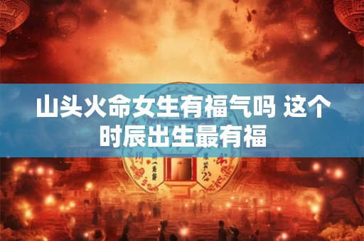 山头火命女生有福气吗 这个时辰出生最有福