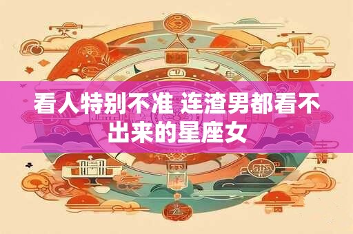 详细阅读:看人特别不准 连渣男都看不出来的星座女 看人特别不准 连渣男都看不出来的星座女